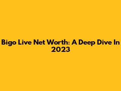 Bigo Live Net Worth: A Deep Dive In 2023