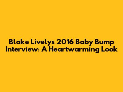 Blake Lively's 2016 Baby Bump Interview: A Heartwarming Look