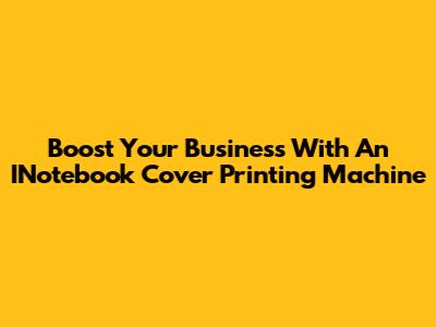Boost Your Business With An INotebook Cover Printing Machine