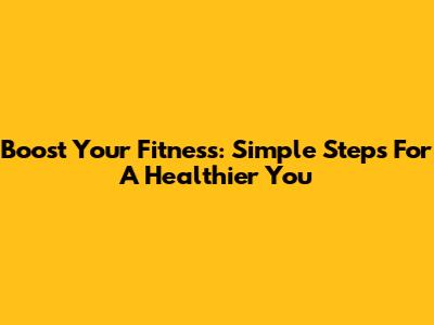 Boost Your Fitness: Simple Steps For A Healthier You