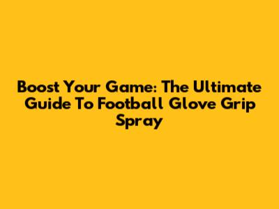 Boost Your Game: The Ultimate Guide To Football Glove Grip Spray
