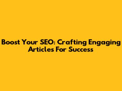 Boost Your SEO: Crafting Engaging Articles For Success