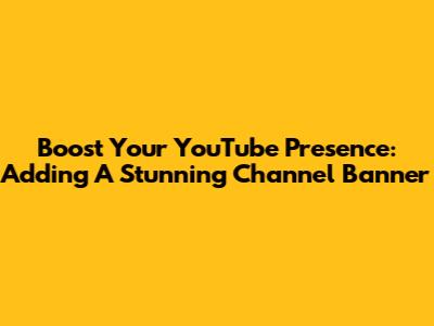 Boost Your YouTube Presence: Adding A Stunning Channel Banner