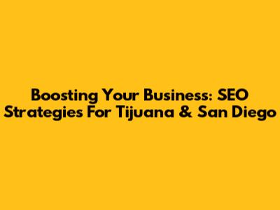 Boosting Your Business: SEO Strategies For Tijuana & San Diego