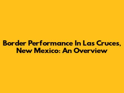 Border Performance In Las Cruces, New Mexico: An Overview