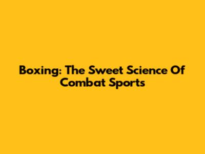 Boxing: The Sweet Science Of Combat Sports