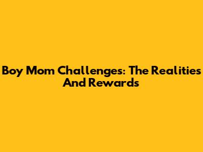 Boy Mom Challenges: The Realities And Rewards