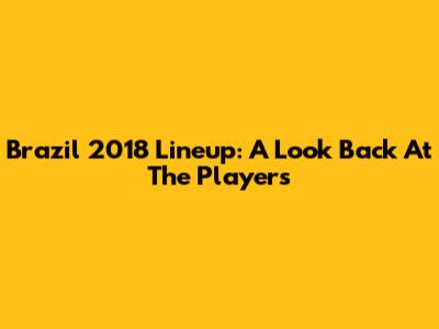 Brazil 2018 Lineup: A Look Back At The Players