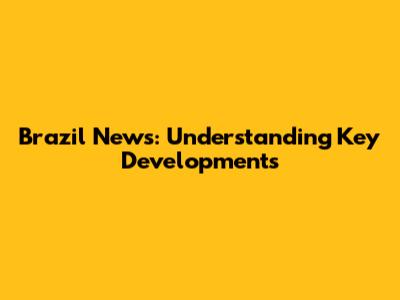 Brazil News: Understanding Key Developments
