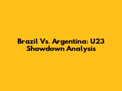 Brazil Vs. Argentina: U23 Showdown Analysis