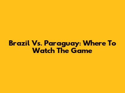 Brazil Vs. Paraguay: Where To Watch The Game