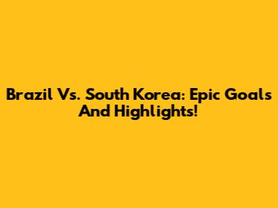 Brazil Vs. South Korea: Epic Goals And Highlights!