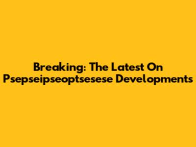 Breaking: The Latest On Psepseipseoptsesese Developments
