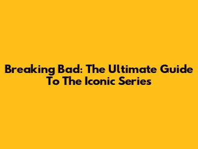 Breaking Bad: The Ultimate Guide To The Iconic Series