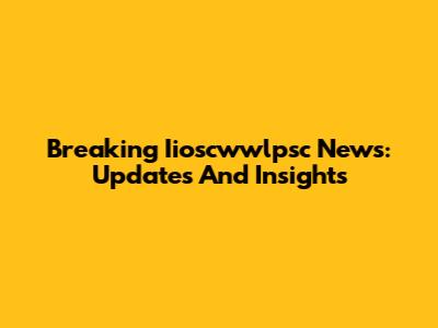 Breaking Iioscwwlpsc News: Updates And Insights