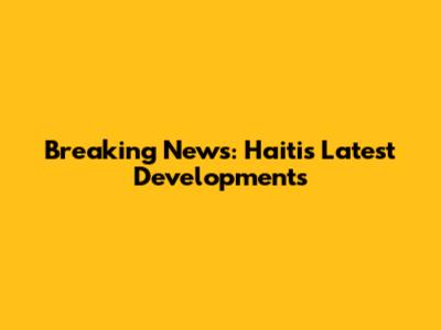 Breaking News: Haiti's Latest Developments