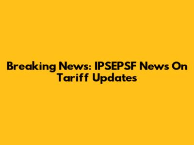 Breaking News: IPSEPSF News On Tariff Updates