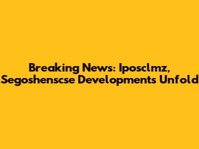 Breaking News: Iposclmz, Segoshenscse Developments Unfold