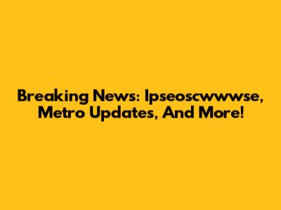 Breaking News: Ipseoscwwwse, Metro Updates, And More!