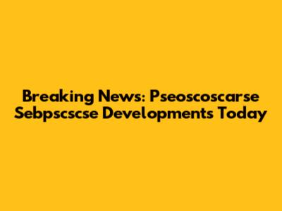 Breaking News: Pseoscoscarse Sebpscscse Developments Today