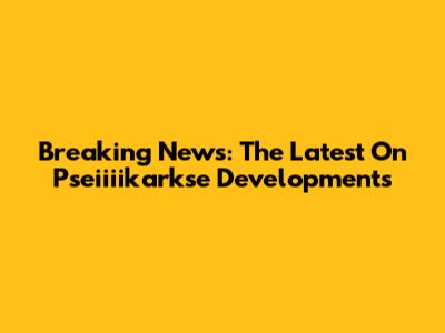 Breaking News: The Latest On Pseiiiikarkse Developments