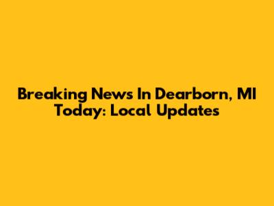 Breaking News In Dearborn, MI Today: Local Updates