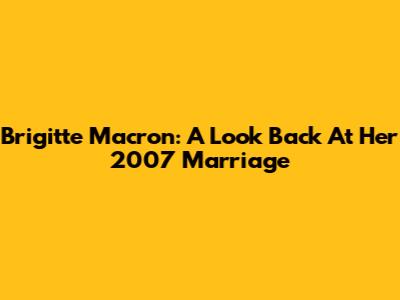 Brigitte Macron: A Look Back At Her 2007 Marriage