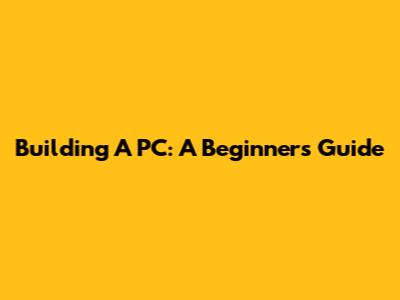 Building A PC: A Beginner's Guide