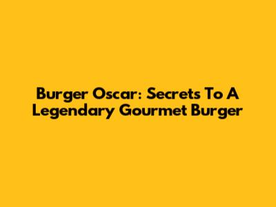 Burger Oscar: Secrets To A Legendary Gourmet Burger