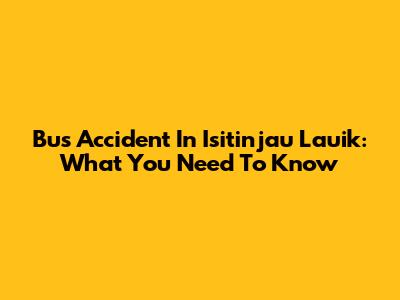 Bus Accident In Isitinjau Lauik: What You Need To Know