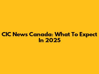 CIC News Canada: What To Expect In 2025