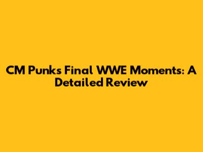 CM Punk's Final WWE Moments: A Detailed Review