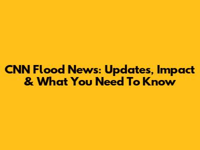 CNN Flood News: Updates, Impact & What You Need To Know