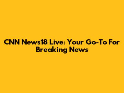 CNN News18 Live: Your Go-To For Breaking News
