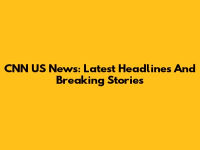 CNN US News: Latest Headlines And Breaking Stories