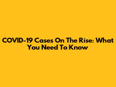 COVID-19 Cases On The Rise: What You Need To Know