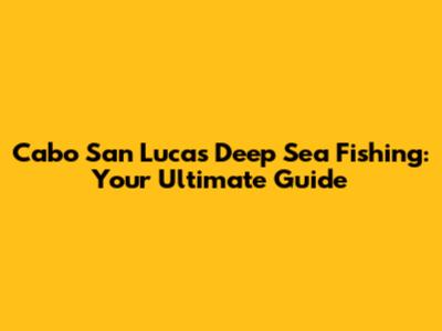 Cabo San Lucas Deep Sea Fishing: Your Ultimate Guide