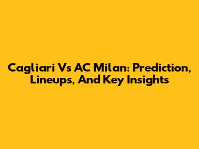 Cagliari Vs AC Milan: Prediction, Lineups, And Key Insights