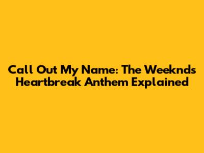 Call Out My Name: The Weeknd's Heartbreak Anthem Explained