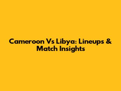 Cameroon Vs Libya: Lineups & Match Insights