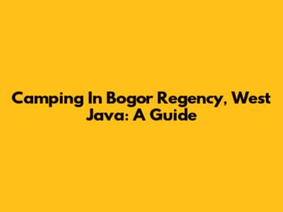 Camping In Bogor Regency, West Java: A Guide