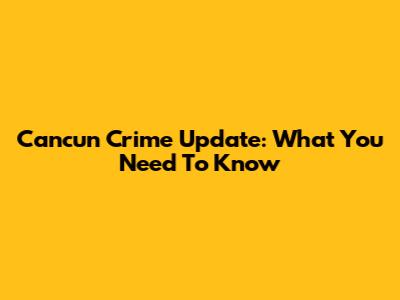 Cancun Crime Update: What You Need To Know