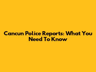 Cancun Police Reports: What You Need To Know