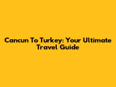 Cancun To Turkey: Your Ultimate Travel Guide