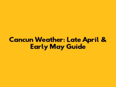 Cancun Weather: Late April & Early May Guide