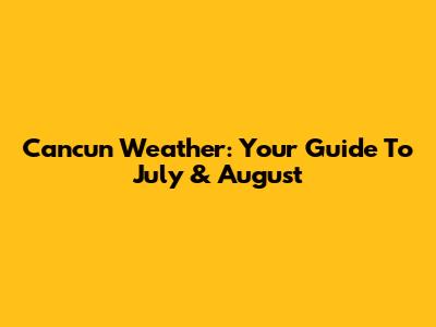 Cancun Weather: Your Guide To July & August