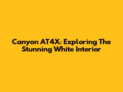 Canyon AT4X: Exploring The Stunning White Interior