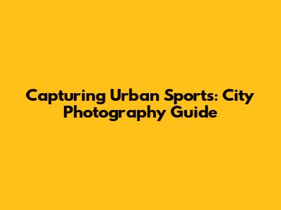 Capturing Urban Sports: City Photography Guide
