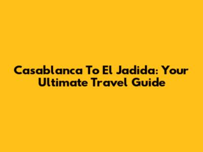 Casablanca To El Jadida: Your Ultimate Travel Guide