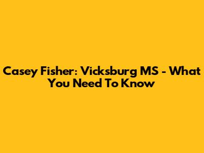 Casey Fisher: Vicksburg MS - What You Need To Know